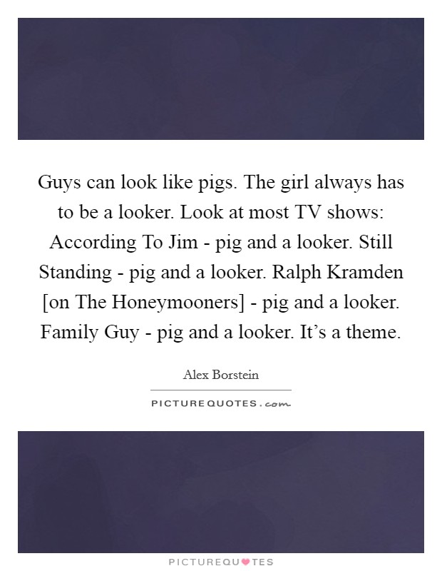 Guys can look like pigs. The girl always has to be a looker. Look at most TV shows: According To Jim - pig and a looker. Still Standing - pig and a looker. Ralph Kramden [on The Honeymooners] - pig and a looker. Family Guy - pig and a looker. It's a theme Picture Quote #1