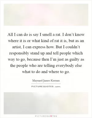 All I can do is say I smell a rat. I don’t know where it is or what kind of rat it is, but as an artist, I can express how. But I couldn’t responsibly stand up and tell people which way to go, because then I’m just as guilty as the people who are telling everybody else what to do and where to go Picture Quote #1