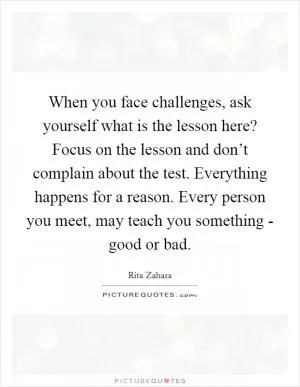 When you face challenges, ask yourself what is the lesson here? Focus on the lesson and don’t complain about the test. Everything happens for a reason. Every person you meet, may teach you something - good or bad Picture Quote #1