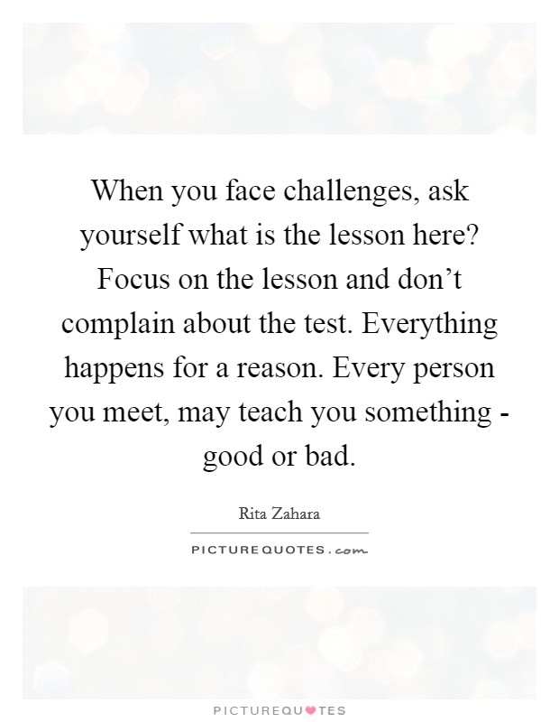 When you face challenges, ask yourself what is the lesson here? Focus on the lesson and don't complain about the test. Everything happens for a reason. Every person you meet, may teach you something - good or bad Picture Quote #1
