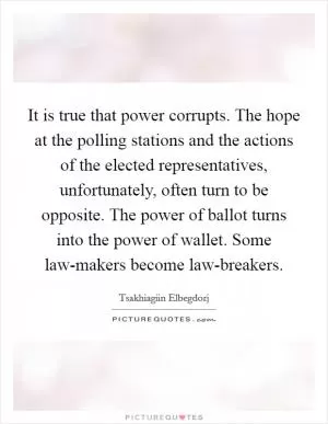 It is true that power corrupts. The hope at the polling stations and the actions of the elected representatives, unfortunately, often turn to be opposite. The power of ballot turns into the power of wallet. Some law-makers become law-breakers Picture Quote #1
