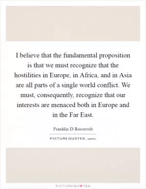 I believe that the fundamental proposition is that we must recognize that the hostilities in Europe, in Africa, and in Asia are all parts of a single world conflict. We must, consequently, recognize that our interests are menaced both in Europe and in the Far East Picture Quote #1