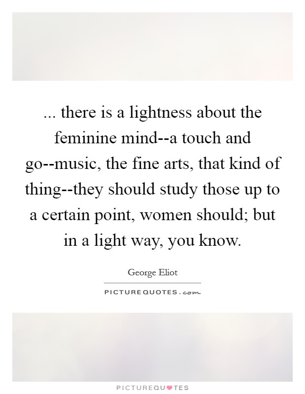 ... there is a lightness about the feminine mind--a touch and go--music, the fine arts, that kind of thing--they should study those up to a certain point, women should; but in a light way, you know Picture Quote #1
