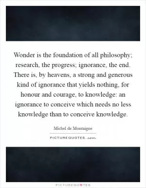 Wonder is the foundation of all philosophy; research, the progress; ignorance, the end. There is, by heavens, a strong and generous kind of ignorance that yields nothing, for honour and courage, to knowledge: an ignorance to conceive which needs no less knowledge than to conceive knowledge Picture Quote #1