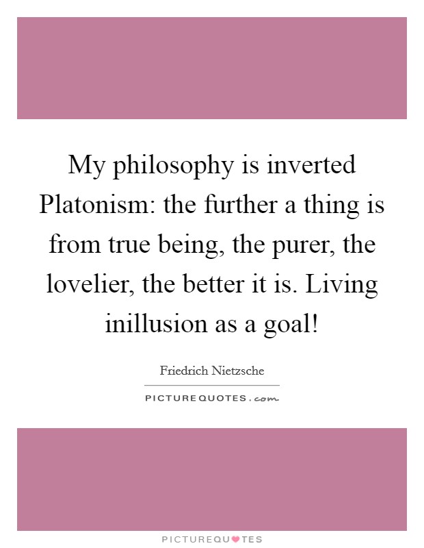 My philosophy is inverted Platonism: the further a thing is from true being, the purer, the lovelier, the better it is. Living inillusion as a goal! Picture Quote #1