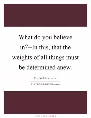 What do you believe in?--In this, that the weights of all things must be determined anew Picture Quote #1