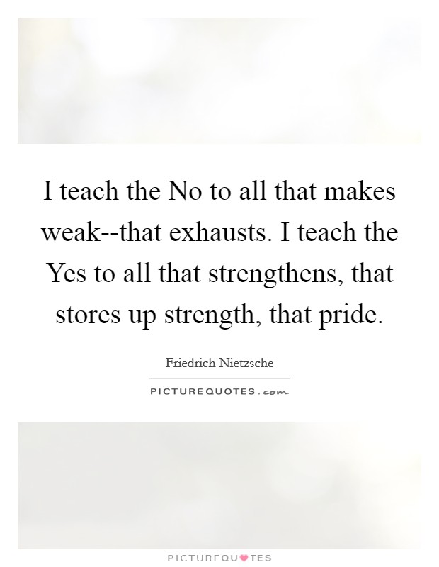 I teach the No to all that makes weak--that exhausts. I teach the Yes to all that strengthens, that stores up strength, that pride Picture Quote #1