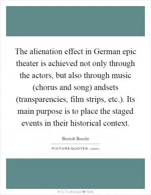 The alienation effect in German epic theater is achieved not only through the actors, but also through music (chorus and song) andsets (transparencies, film strips, etc.). Its main purpose is to place the staged events in their historical context Picture Quote #1