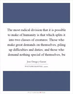 The most radical division that it is possible to make of humanity is that which splits it into two classes of creatures: Those who make great demands on themselves, piling up difficulties and duties; and those who demand nothing special of themselves, bu Picture Quote #1