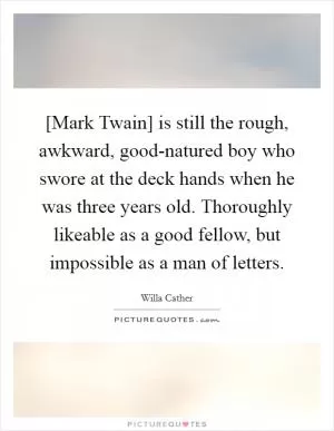 [Mark Twain] is still the rough, awkward, good-natured boy who swore at the deck hands when he was three years old. Thoroughly likeable as a good fellow, but impossible as a man of letters Picture Quote #1