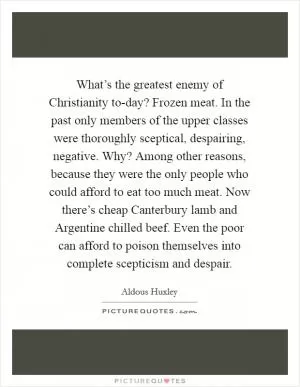 What’s the greatest enemy of Christianity to-day? Frozen meat. In the past only members of the upper classes were thoroughly sceptical, despairing, negative. Why? Among other reasons, because they were the only people who could afford to eat too much meat. Now there’s cheap Canterbury lamb and Argentine chilled beef. Even the poor can afford to poison themselves into complete scepticism and despair Picture Quote #1