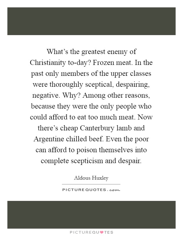 What's the greatest enemy of Christianity to-day? Frozen meat. In the past only members of the upper classes were thoroughly sceptical, despairing, negative. Why? Among other reasons, because they were the only people who could afford to eat too much meat. Now there's cheap Canterbury lamb and Argentine chilled beef. Even the poor can afford to poison themselves into complete scepticism and despair Picture Quote #1