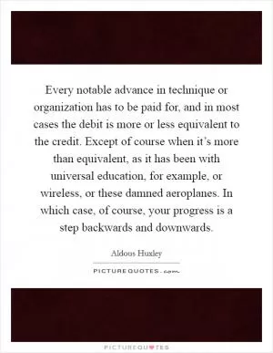 Every notable advance in technique or organization has to be paid for, and in most cases the debit is more or less equivalent to the credit. Except of course when it’s more than equivalent, as it has been with universal education, for example, or wireless, or these damned aeroplanes. In which case, of course, your progress is a step backwards and downwards Picture Quote #1
