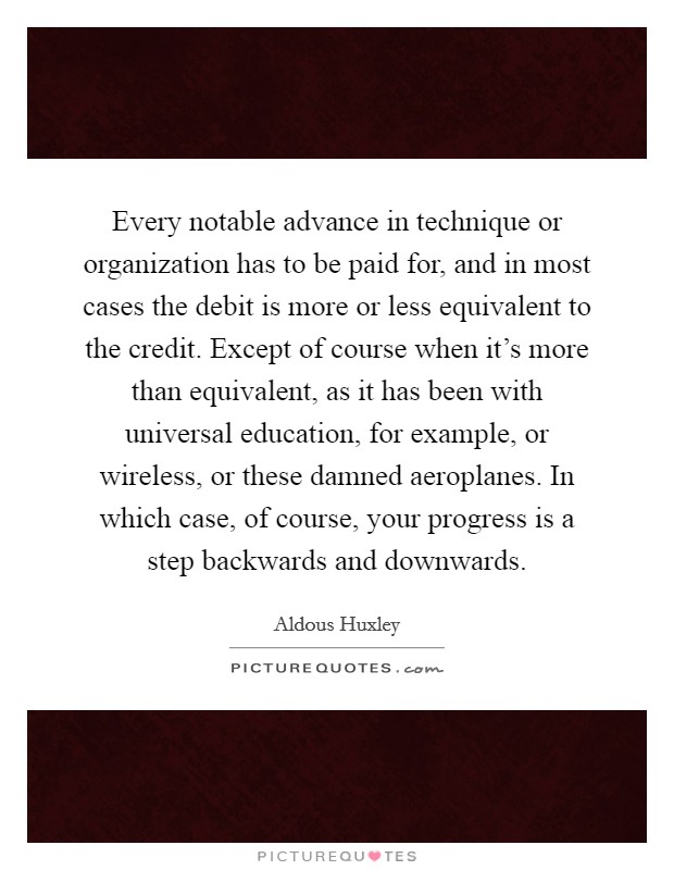 Every notable advance in technique or organization has to be paid for, and in most cases the debit is more or less equivalent to the credit. Except of course when it's more than equivalent, as it has been with universal education, for example, or wireless, or these damned aeroplanes. In which case, of course, your progress is a step backwards and downwards Picture Quote #1