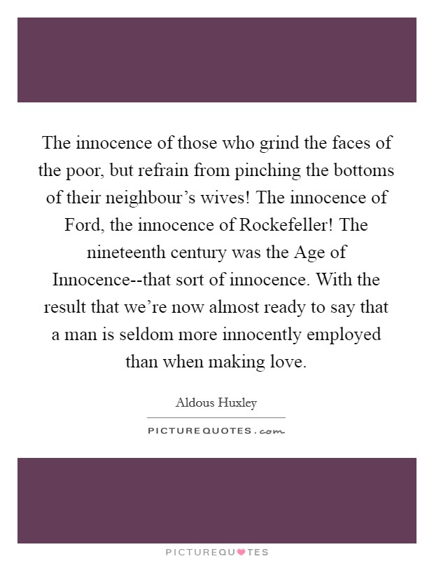 The innocence of those who grind the faces of the poor, but refrain from pinching the bottoms of their neighbour's wives! The innocence of Ford, the innocence of Rockefeller! The nineteenth century was the Age of Innocence--that sort of innocence. With the result that we're now almost ready to say that a man is seldom more innocently employed than when making love Picture Quote #1
