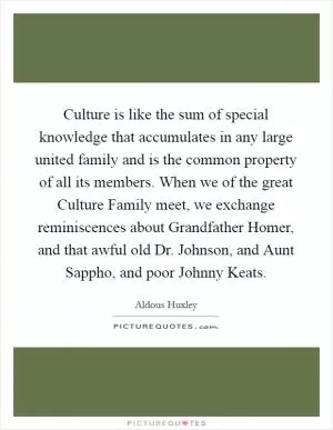 Culture is like the sum of special knowledge that accumulates in any large united family and is the common property of all its members. When we of the great Culture Family meet, we exchange reminiscences about Grandfather Homer, and that awful old Dr. Johnson, and Aunt Sappho, and poor Johnny Keats Picture Quote #1