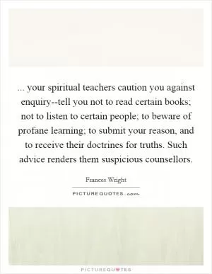 ... your spiritual teachers caution you against enquiry--tell you not to read certain books; not to listen to certain people; to beware of profane learning; to submit your reason, and to receive their doctrines for truths. Such advice renders them suspicious counsellors Picture Quote #1