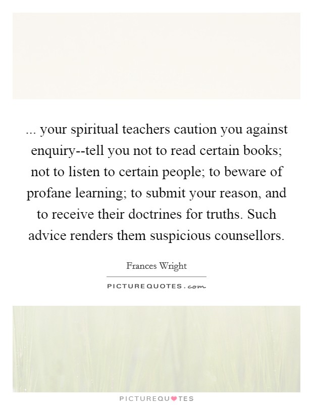 ... your spiritual teachers caution you against enquiry--tell you not to read certain books; not to listen to certain people; to beware of profane learning; to submit your reason, and to receive their doctrines for truths. Such advice renders them suspicious counsellors Picture Quote #1