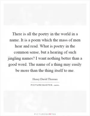 There is all the poetry in the world in a name. It is a poem which the mass of men hear and read. What is poetry in the common sense, but a hearing of such jingling names? I want nothing better than a good word. The name of a thing may easily be more than the thing itself to me Picture Quote #1