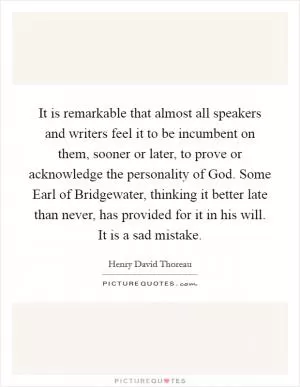 It is remarkable that almost all speakers and writers feel it to be incumbent on them, sooner or later, to prove or acknowledge the personality of God. Some Earl of Bridgewater, thinking it better late than never, has provided for it in his will. It is a sad mistake Picture Quote #1