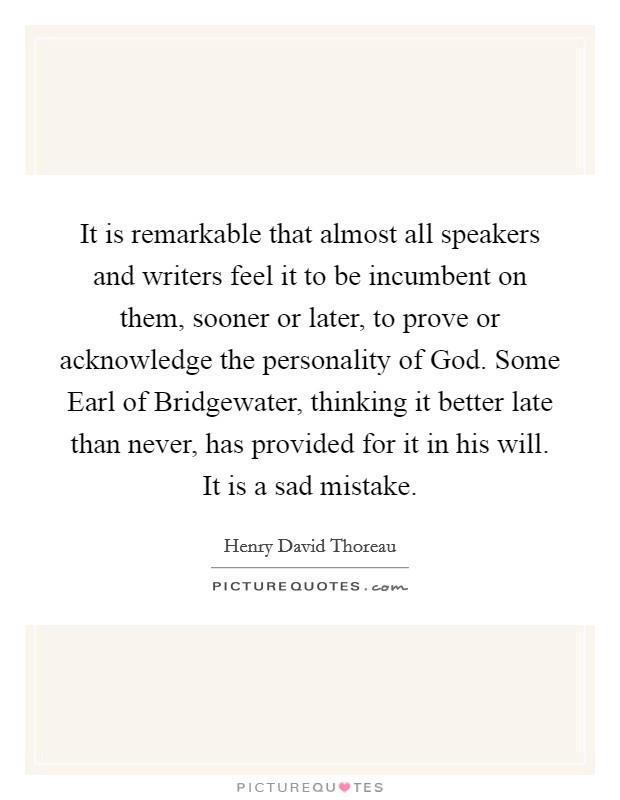 It is remarkable that almost all speakers and writers feel it to be incumbent on them, sooner or later, to prove or acknowledge the personality of God. Some Earl of Bridgewater, thinking it better late than never, has provided for it in his will. It is a sad mistake Picture Quote #1