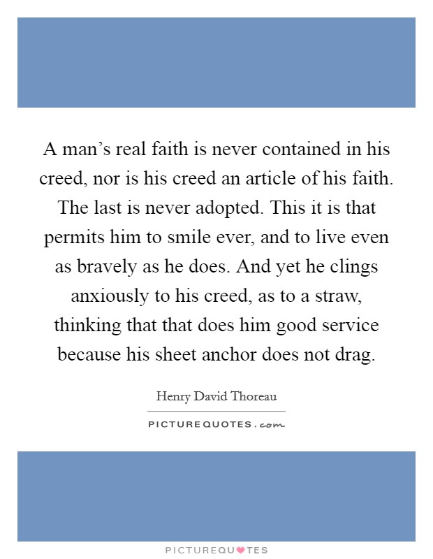 A man's real faith is never contained in his creed, nor is his creed an article of his faith. The last is never adopted. This it is that permits him to smile ever, and to live even as bravely as he does. And yet he clings anxiously to his creed, as to a straw, thinking that that does him good service because his sheet anchor does not drag Picture Quote #1