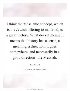 I think the Messianic concept, which is the Jewish offering to mankind, is a great victory. What does it mean? It means that history has a sense, a meaning, a direction; it goes somewhere, and necessarily in a good direction--the Messiah Picture Quote #1