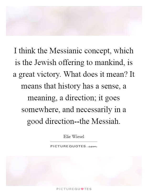 I think the Messianic concept, which is the Jewish offering to mankind, is a great victory. What does it mean? It means that history has a sense, a meaning, a direction; it goes somewhere, and necessarily in a good direction--the Messiah Picture Quote #1