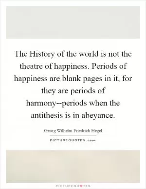 The History of the world is not the theatre of happiness. Periods of happiness are blank pages in it, for they are periods of harmony--periods when the antithesis is in abeyance Picture Quote #1