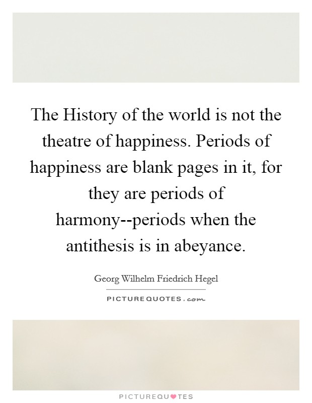 The History of the world is not the theatre of happiness. Periods of happiness are blank pages in it, for they are periods of harmony--periods when the antithesis is in abeyance Picture Quote #1