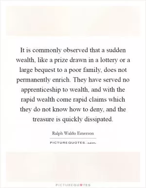 It is commonly observed that a sudden wealth, like a prize drawn in a lottery or a large bequest to a poor family, does not permanently enrich. They have served no apprenticeship to wealth, and with the rapid wealth come rapid claims which they do not know how to deny, and the treasure is quickly dissipated Picture Quote #1
