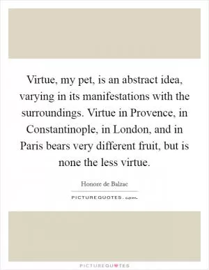 Virtue, my pet, is an abstract idea, varying in its manifestations with the surroundings. Virtue in Provence, in Constantinople, in London, and in Paris bears very different fruit, but is none the less virtue Picture Quote #1