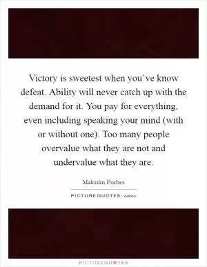 Victory is sweetest when you’ve know defeat. Ability will never catch up with the demand for it. You pay for everything, even including speaking your mind (with or without one). Too many people overvalue what they are not and undervalue what they are Picture Quote #1