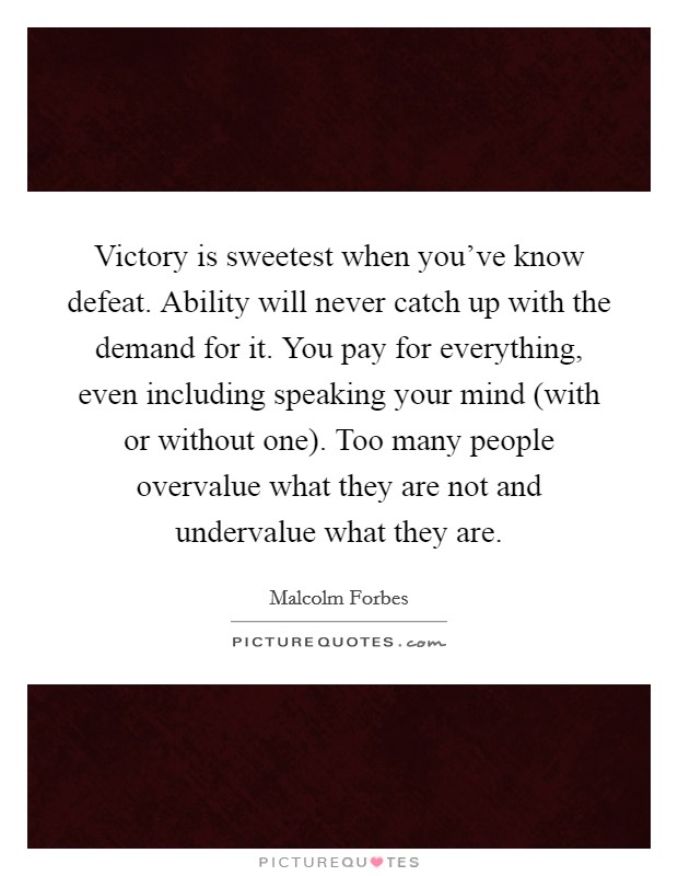 Victory is sweetest when you've know defeat. Ability will never catch up with the demand for it. You pay for everything, even including speaking your mind (with or without one). Too many people overvalue what they are not and undervalue what they are Picture Quote #1