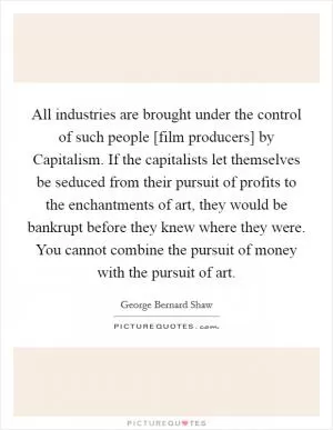 All industries are brought under the control of such people [film producers] by Capitalism. If the capitalists let themselves be seduced from their pursuit of profits to the enchantments of art, they would be bankrupt before they knew where they were. You cannot combine the pursuit of money with the pursuit of art Picture Quote #1