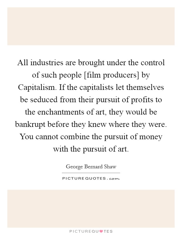 All industries are brought under the control of such people [film producers] by Capitalism. If the capitalists let themselves be seduced from their pursuit of profits to the enchantments of art, they would be bankrupt before they knew where they were. You cannot combine the pursuit of money with the pursuit of art Picture Quote #1