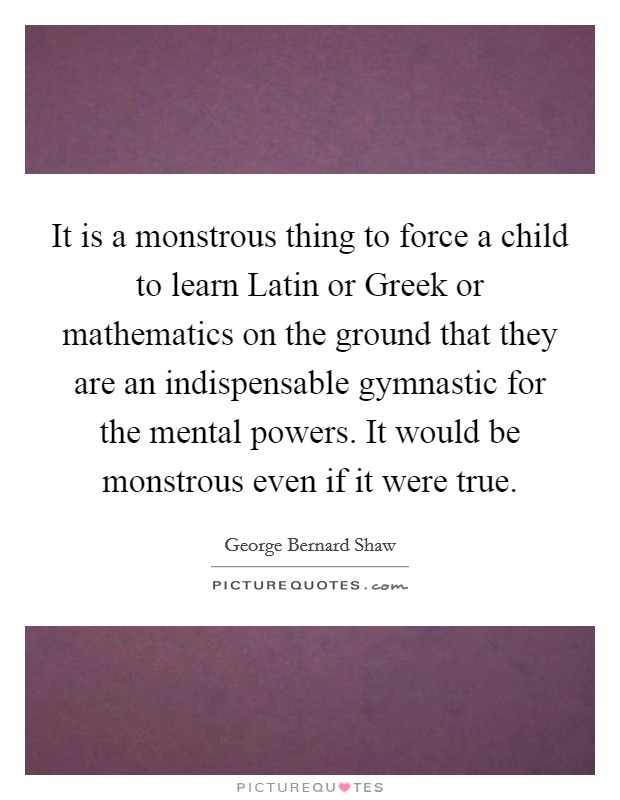 It is a monstrous thing to force a child to learn Latin or Greek or mathematics on the ground that they are an indispensable gymnastic for the mental powers. It would be monstrous even if it were true Picture Quote #1