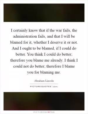 I certainly know that if the war fails, the administration fails, and that I will be blamed for it, whether I deserve it or not. And I ought to be blamed, if I could do better. You think I could do better; therefore you blame me already. I think I could not do better; therefore I blame you for blaming me Picture Quote #1
