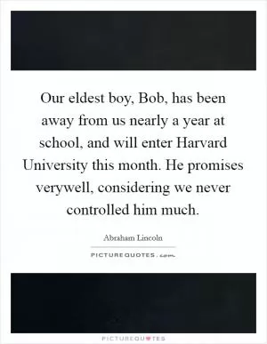 Our eldest boy, Bob, has been away from us nearly a year at school, and will enter Harvard University this month. He promises verywell, considering we never controlled him much Picture Quote #1