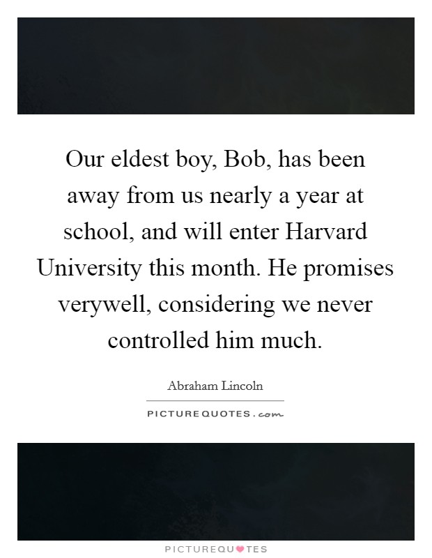 Our eldest boy, Bob, has been away from us nearly a year at school, and will enter Harvard University this month. He promises verywell, considering we never controlled him much Picture Quote #1