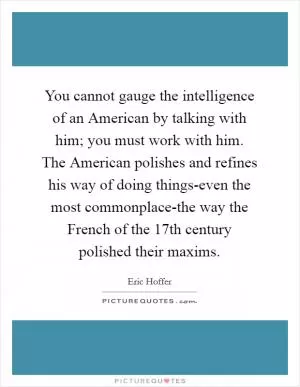 You cannot gauge the intelligence of an American by talking with him; you must work with him. The American polishes and refines his way of doing things-even the most commonplace-the way the French of the 17th century polished their maxims Picture Quote #1