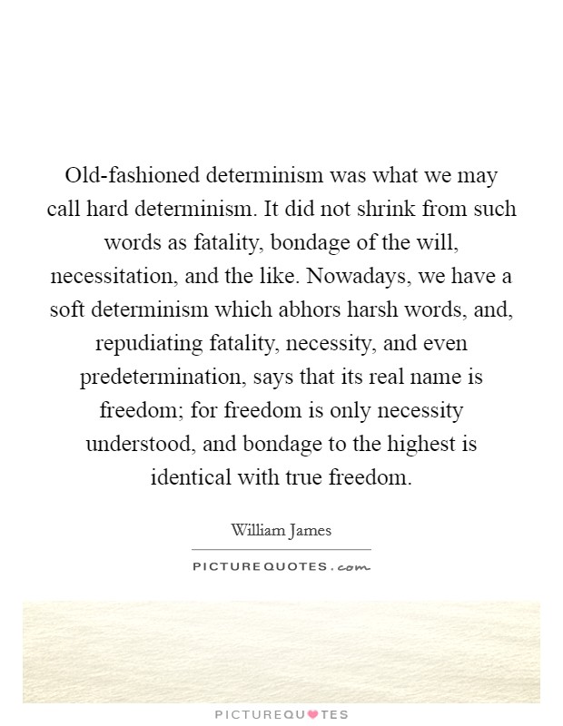 Old-fashioned determinism was what we may call hard determinism. It did not shrink from such words as fatality, bondage of the will, necessitation, and the like. Nowadays, we have a soft determinism which abhors harsh words, and, repudiating fatality, necessity, and even predetermination, says that its real name is freedom; for freedom is only necessity understood, and bondage to the highest is identical with true freedom Picture Quote #1