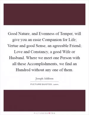 Good Nature, and Evenness of Temper, will give you an easie Companion for Life; Vertue and good Sense, an agreeable Friend; Love and Constancy, a good Wife or Husband. Where we meet one Person with all these Accomplishments, we find an Hundred without any one of them Picture Quote #1