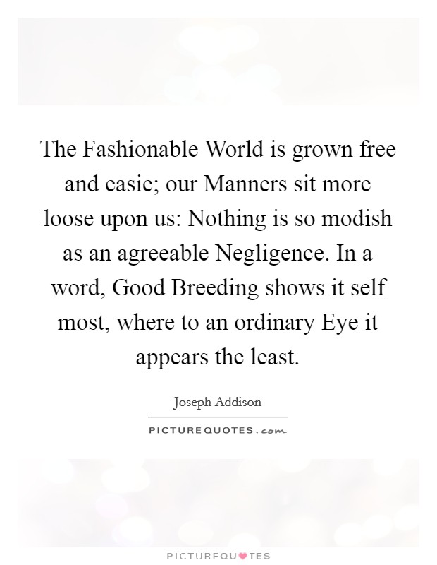 The Fashionable World is grown free and easie; our Manners sit more loose upon us: Nothing is so modish as an agreeable Negligence. In a word, Good Breeding shows it self most, where to an ordinary Eye it appears the least Picture Quote #1