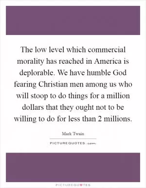 The low level which commercial morality has reached in America is deplorable. We have humble God fearing Christian men among us who will stoop to do things for a million dollars that they ought not to be willing to do for less than 2 millions Picture Quote #1