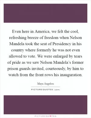 Even here in America, we felt the cool, refreshing breeze of freedom when Nelson Mandela took the seat of Presidency in his country where formerly he was not even allowed to vote. We were enlarged by tears of pride as we saw Nelson Mandela’s former prison guards invited, courteously, by him to watch from the front rows his inauguration Picture Quote #1