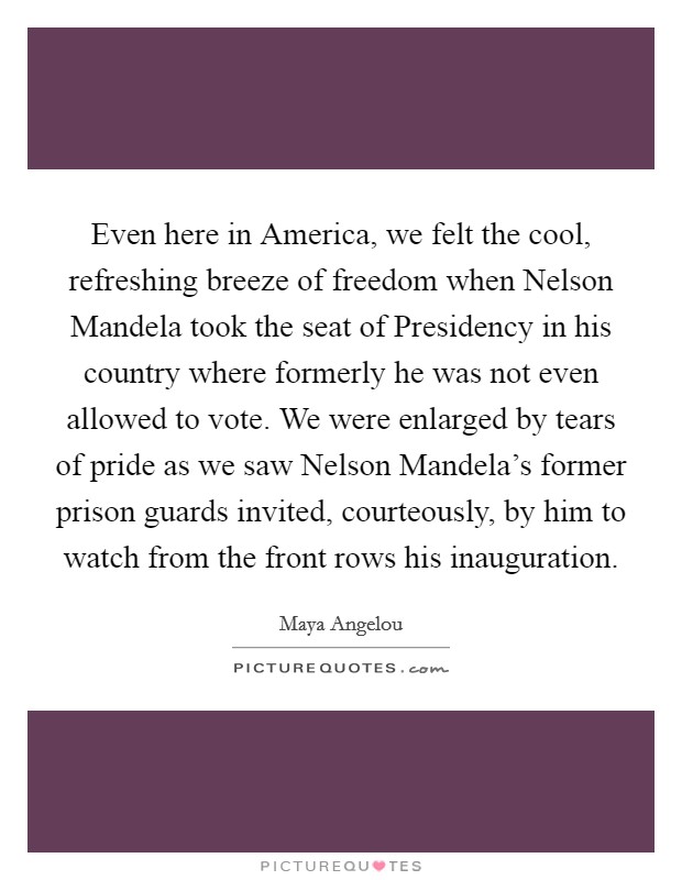 Even here in America, we felt the cool, refreshing breeze of freedom when Nelson Mandela took the seat of Presidency in his country where formerly he was not even allowed to vote. We were enlarged by tears of pride as we saw Nelson Mandela's former prison guards invited, courteously, by him to watch from the front rows his inauguration Picture Quote #1