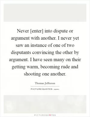 Never [enter] into dispute or argument with another. I never yet saw an instance of one of two disputants convincing the other by argument. I have seen many on their getting warm, becoming rude and shooting one another Picture Quote #1