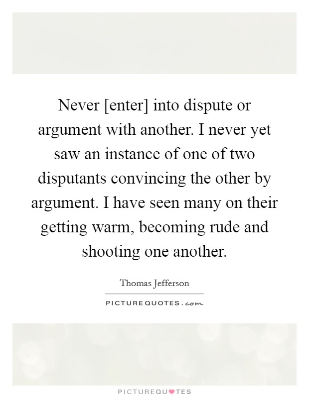 Never [enter] into dispute or argument with another. I never yet saw an instance of one of two disputants convincing the other by argument. I have seen many on their getting warm, becoming rude and shooting one another Picture Quote #1