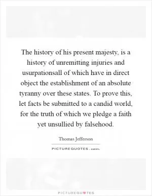 The history of his present majesty, is a history of unremitting injuries and usurpationsall of which have in direct object the establishment of an absolute tyranny over these states. To prove this, let facts be submitted to a candid world, for the truth of which we pledge a faith yet unsullied by falsehood Picture Quote #1